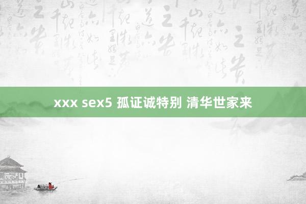 xxx sex5 孤证诚特别 清华世家来