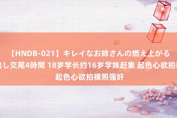 【HNDB-021】キレイなお姉さんの燃え上がる本物中出し交尾4時間 18岁学长约16岁学妹赶集 起色心欲拍裸照强奸