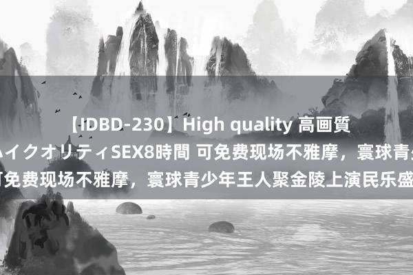 【IDBD-230】High quality 高画質で魅せます！究極のIP女優ハイクオリティSEX8時間 可免费现场不雅摩，寰球青少年王人聚金陵上演民乐盛宴