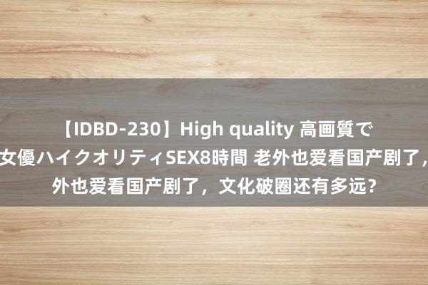 【IDBD-230】High quality 高画質で魅せます！究極のIP女優ハイクオリティSEX8時間 老外也爱看国产剧了，文化破圈还有多远？