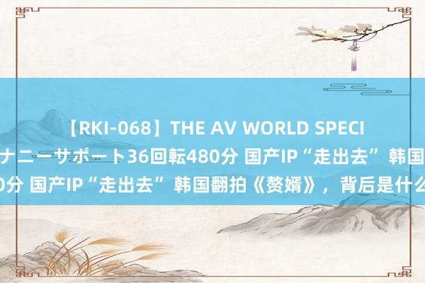 【RKI-068】THE AV WORLD SPECIAL あなただけに 最高のオナニーサポート36回転480分 国产IP“走出去” 韩国翻拍《赘婿》，背后是什么