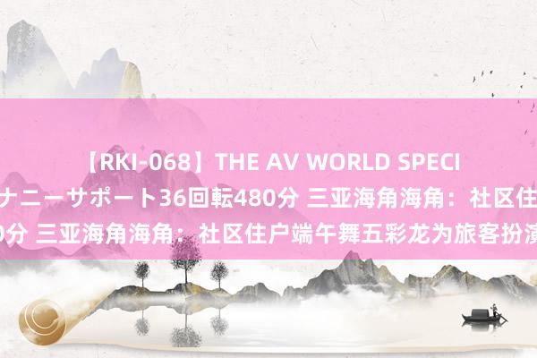 【RKI-068】THE AV WORLD SPECIAL あなただけに 最高のオナニーサポート36回転480分 三亚海角海角：社区住户端午舞五彩龙为旅客扮演