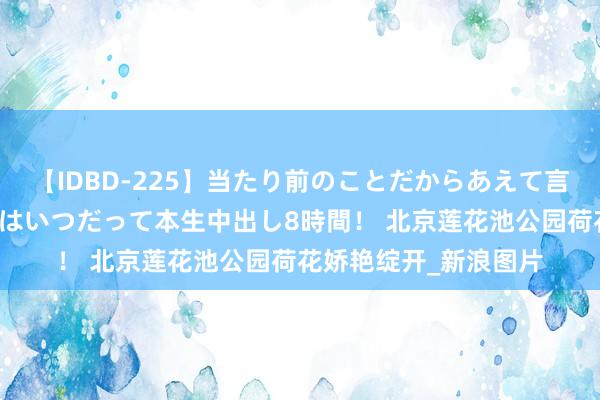 【IDBD-225】当たり前のことだからあえて言わなかったけど…IPはいつだって本生中出し8時間！ 北京莲花池公园荷花娇艳绽开_新浪图片