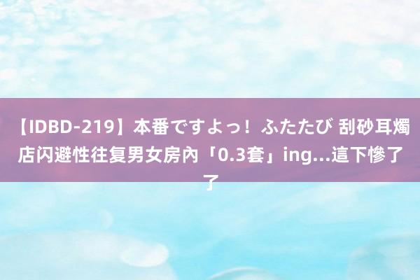 【IDBD-219】本番ですよっ！ふたたび 刮砂耳燭店闪避性往复　男女房內「0.3套」ing...這下慘了