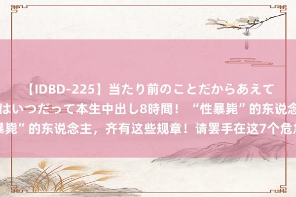 【IDBD-225】当たり前のことだからあえて言わなかったけど…IPはいつだって本生中出し8時間！ “性暴毙”的东说念主，齐有这些规章！请罢手在这7个危急的边际试探