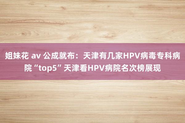 姐妹花 av 公成就布：天津有几家HPV病毒专科病院“top5”天津看HPV病院名次榜展现