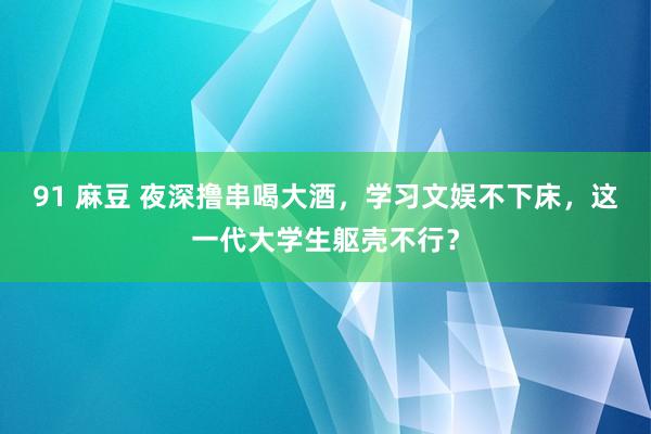 91 麻豆 夜深撸串喝大酒，学习文娱不下床，这一代大学生躯壳不行？