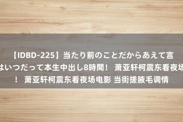 【IDBD-225】当たり前のことだからあえて言わなかったけど…IPはいつだって本生中出し8時間！ 萧亚轩柯震东看夜场电影 当街搓腋毛调情