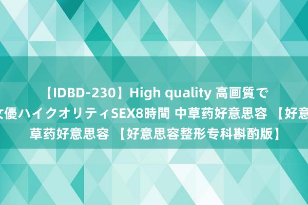 【IDBD-230】High quality 高画質で魅せます！究極のIP女優ハイクオリティSEX8時間 中草药好意思容 【好意思容整形专科斟酌版】