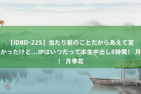 【IDBD-225】当たり前のことだからあえて言わなかったけど…IPはいつだって本生中出し8時間！ 月季花