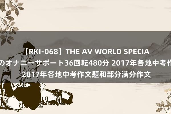 【RKI-068】THE AV WORLD SPECIAL あなただけに 最高のオナニーサポート36回転480分 2017年各地中考作文题和部分满分作文