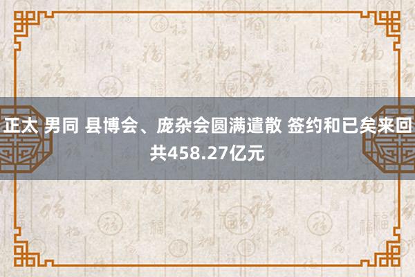 正太 男同 县博会、庞杂会圆满遣散 签约和已矣来回共458.27亿元