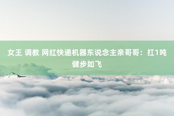 女王 调教 网红快递机器东说念主亲哥哥：扛1吨健步如飞