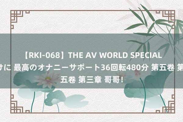 【RKI-068】THE AV WORLD SPECIAL あなただけに 最高のオナニーサポート36回転480分 第五卷 第三章 哥哥！