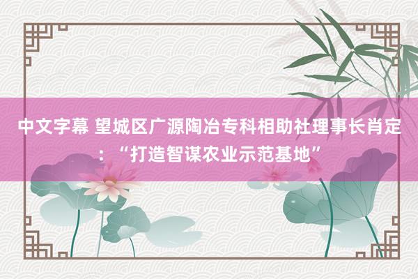 中文字幕 望城区广源陶冶专科相助社理事长肖定：“打造智谋农业示范基地”