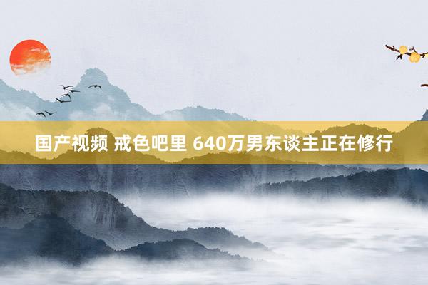 国产视频 戒色吧里 640万男东谈主正在修行