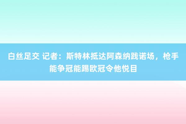 白丝足交 记者：斯特林抵达阿森纳践诺场，枪手能争冠能踢欧冠令他悦目