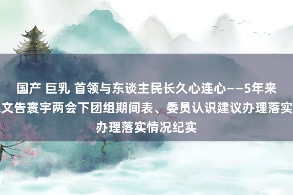 国产 巨乳 首领与东谈主民长久心连心——5年来习近平总文告寰宇两会下团组期间表、委员认识建议办理落实情况纪实