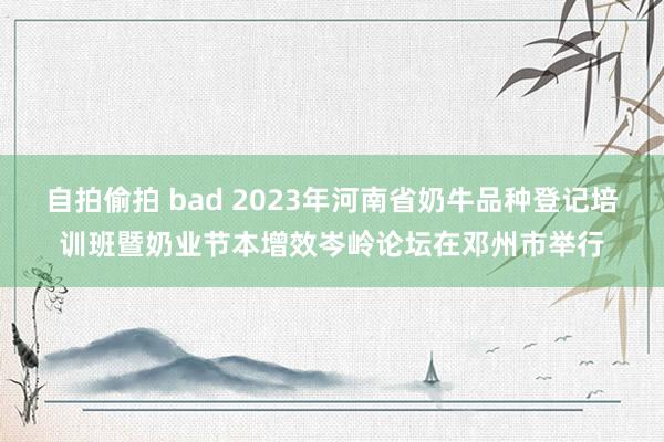 自拍偷拍 bad 2023年河南省奶牛品种登记培训班暨奶业节本增效岑岭论坛在邓州市举行