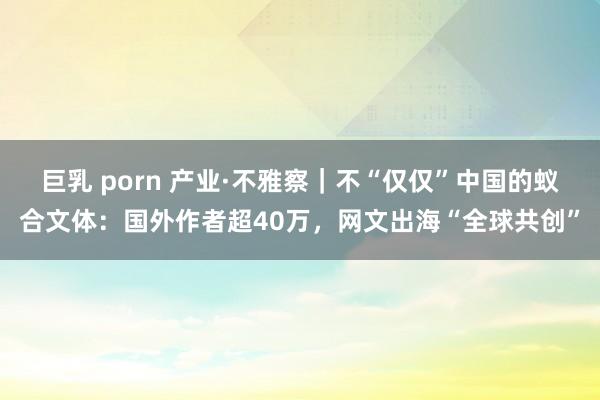 巨乳 porn 产业·不雅察｜不“仅仅”中国的蚁合文体：国外作者超40万，网文出海“全球共创”