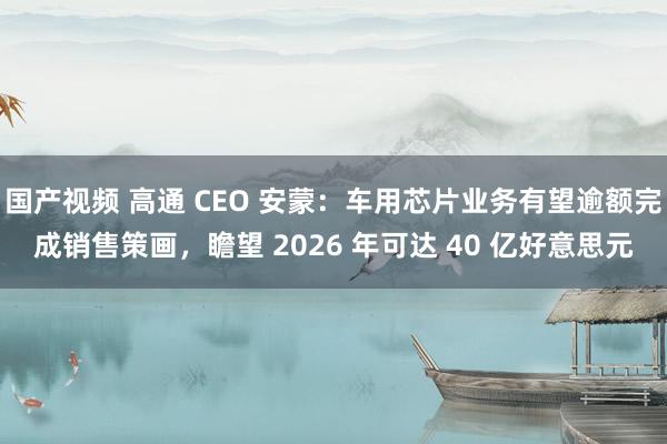 国产视频 高通 CEO 安蒙：车用芯片业务有望逾额完成销售策画，瞻望 2026 年可达 40 亿好意思元