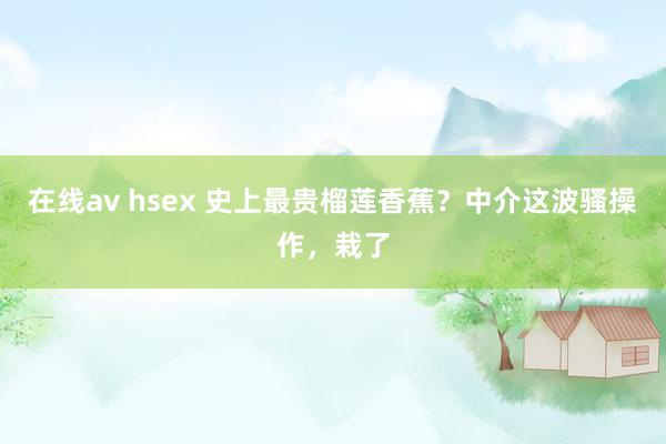 在线av hsex 史上最贵榴莲香蕉？中介这波骚操作，栽了