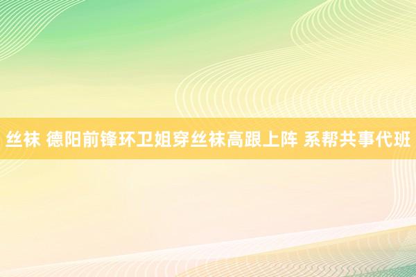 丝袜 德阳前锋环卫姐穿丝袜高跟上阵 系帮共事代班