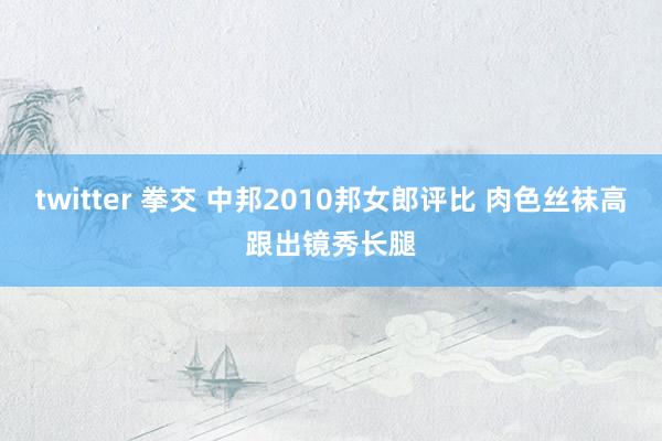 twitter 拳交 中邦2010邦女郎评比 肉色丝袜高跟出镜秀长腿