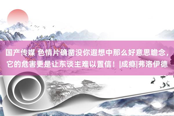 国产传媒 色情片确凿没你遐想中那么好意思瞻念，它的危害更是让东谈主难以置信！|成瘾|弗洛伊德