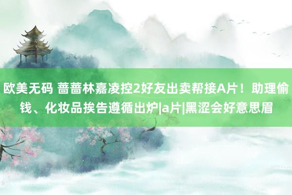 欧美无码 蔷蔷林嘉凌控2好友出卖帮接A片！助理偷钱、化妆品　挨告遵循出炉|a片|黑涩会好意思眉