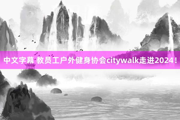 中文字幕 教员工户外健身协会citywalk走进2024！