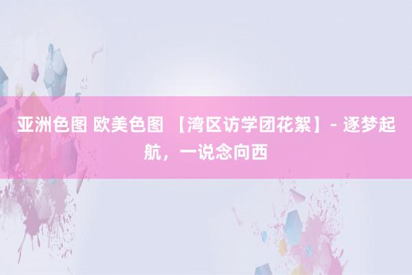 亚洲色图 欧美色图 【湾区访学团花絮】- 逐梦起航，一说念向西