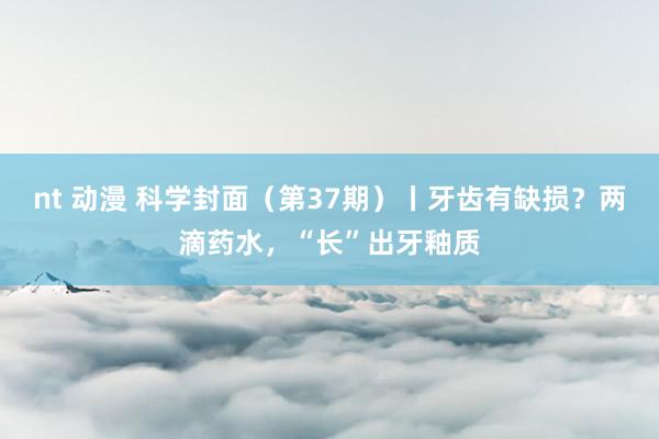 nt 动漫 科学封面（第37期）丨牙齿有缺损？两滴药水，“长”出牙釉质