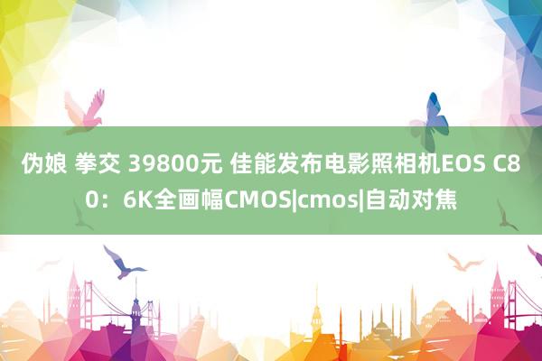 伪娘 拳交 39800元 佳能发布电影照相机EOS C80：6K全画幅CMOS|cmos|自动对焦