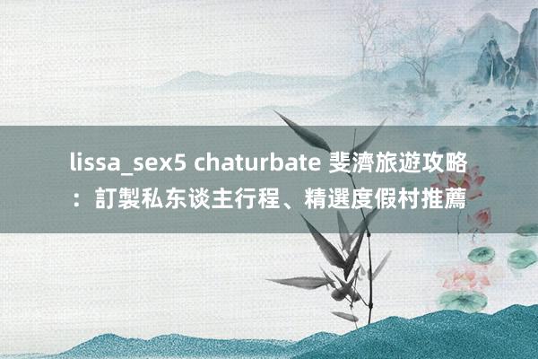 lissa_sex5 chaturbate 斐濟旅遊攻略：訂製私东谈主行程、精選度假村推薦