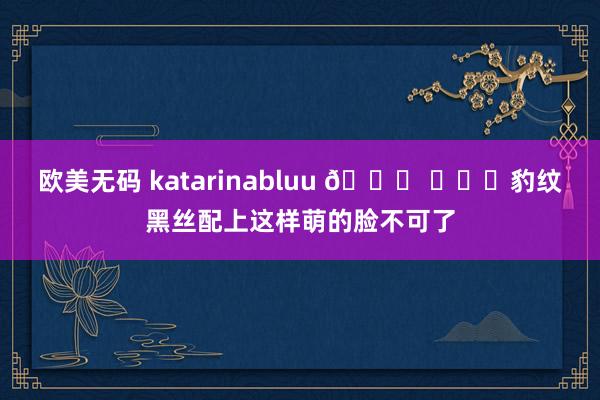 欧美无码 katarinabluu 🐅 ​​​豹纹黑丝配上这样萌的脸不可了