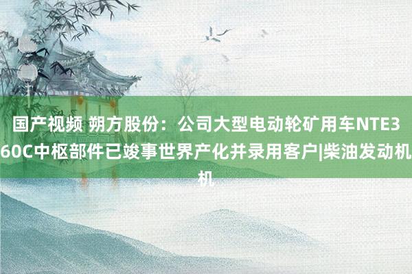 国产视频 朔方股份：公司大型电动轮矿用车NTE360C中枢部件已竣事世界产化并录用客户|柴油发动机