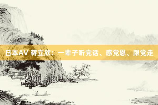 日本AV 蒋立欣：一辈子听党话、感党恩、跟党走