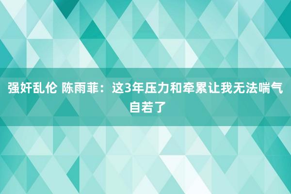 强奸乱伦 陈雨菲：这3年压力和牵累让我无法喘气 自若了