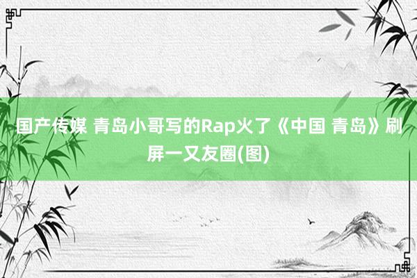 国产传媒 青岛小哥写的Rap火了《中国 青岛》刷屏一又友圈(图)