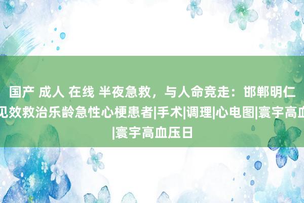 国产 成人 在线 半夜急救，与人命竞走：邯郸明仁病院见效救治乐龄急性心梗患者|手术|调理|心电图|寰宇高血压日