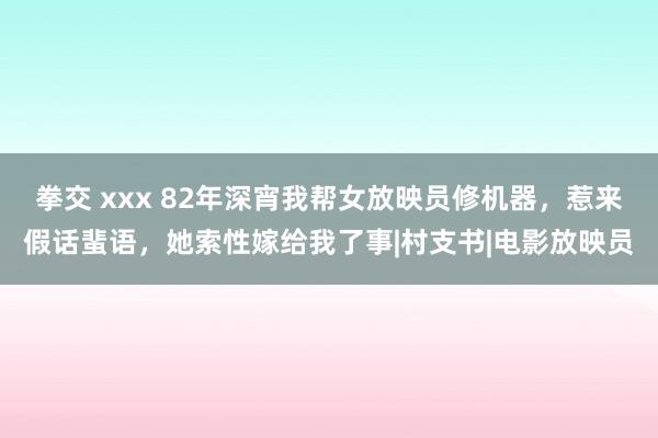 拳交 xxx 82年深宵我帮女放映员修机器，惹来假话蜚语，她索性嫁给我了事|村支书|电影放映员