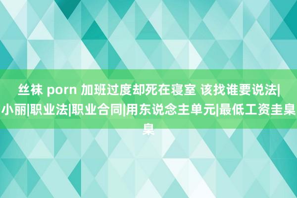 丝袜 porn 加班过度却死在寝室 该找谁要说法|小丽|职业法|职业合同|用东说念主单元|最低工资圭臬