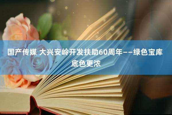 国产传媒 大兴安岭开发扶助60周年——绿色宝库 底色更浓