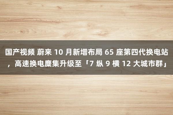 国产视频 蔚来 10 月新增布局 65 座第四代换电站，高速换电麇集升级至「7 纵 9 横 12 大城市群」