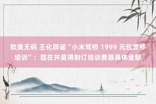 欧美无码 王化辟谣“小米驾校 1999 元包漂移培训”：现在并莫得制订培训费器具体金额