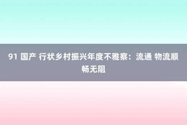 91 国产 行状乡村振兴年度不雅察：流通 物流顺畅无阻