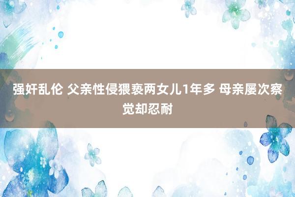 强奸乱伦 父亲性侵猥亵两女儿1年多 母亲屡次察觉却忍耐