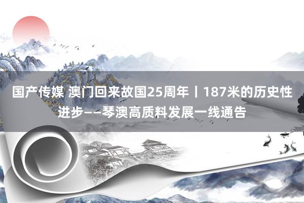 国产传媒 澳门回来故国25周年丨187米的历史性进步——琴澳高质料发展一线通告