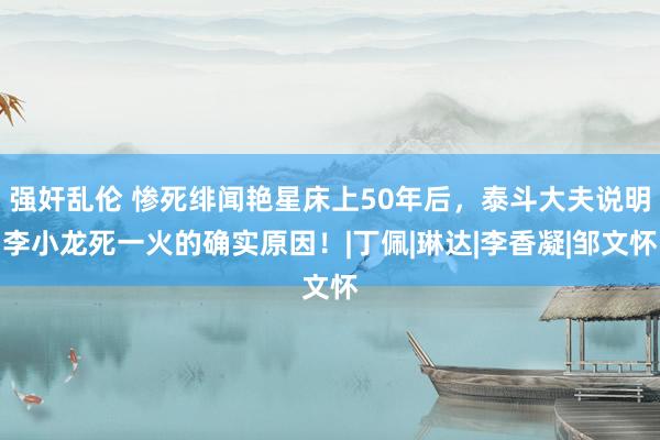 强奸乱伦 惨死绯闻艳星床上50年后，泰斗大夫说明李小龙死一火的确实原因！|丁佩|琳达|李香凝|邹文怀